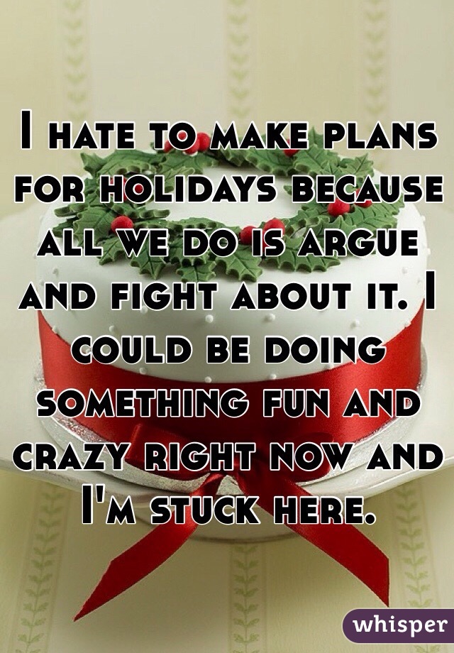 I hate to make plans for holidays because all we do is argue and fight about it. I could be doing something fun and crazy right now and I'm stuck here. 