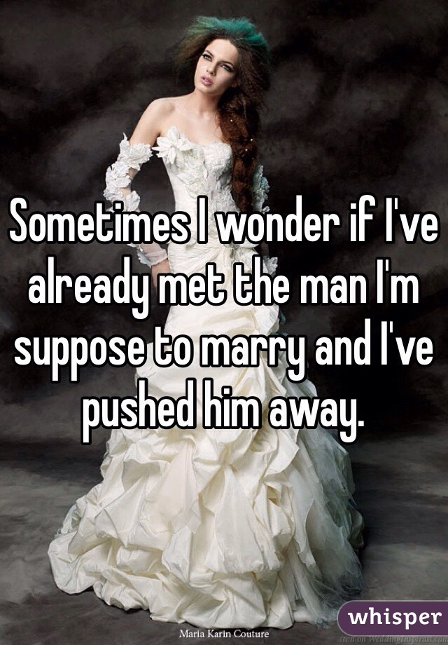 Sometimes I wonder if I've already met the man I'm suppose to marry and I've pushed him away. 