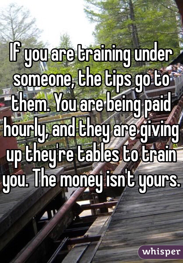 If you are training under someone, the tips go to them. You are being paid hourly, and they are giving up they're tables to train you. The money isn't yours. 