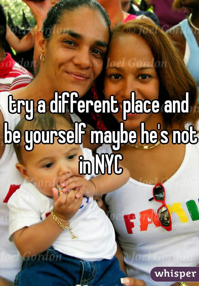 try a different place and be yourself maybe he's not in NYC