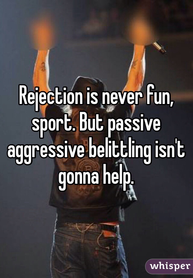 Rejection is never fun, sport. But passive aggressive belittling isn't gonna help. 