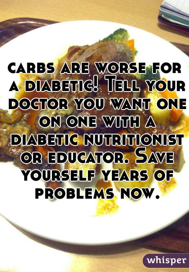 carbs are worse for a diabetic! Tell your doctor you want one on one with a diabetic nutritionist or educator. Save yourself years of problems now.