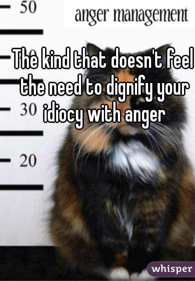 The kind that doesn't feel the need to dignify your idiocy with anger