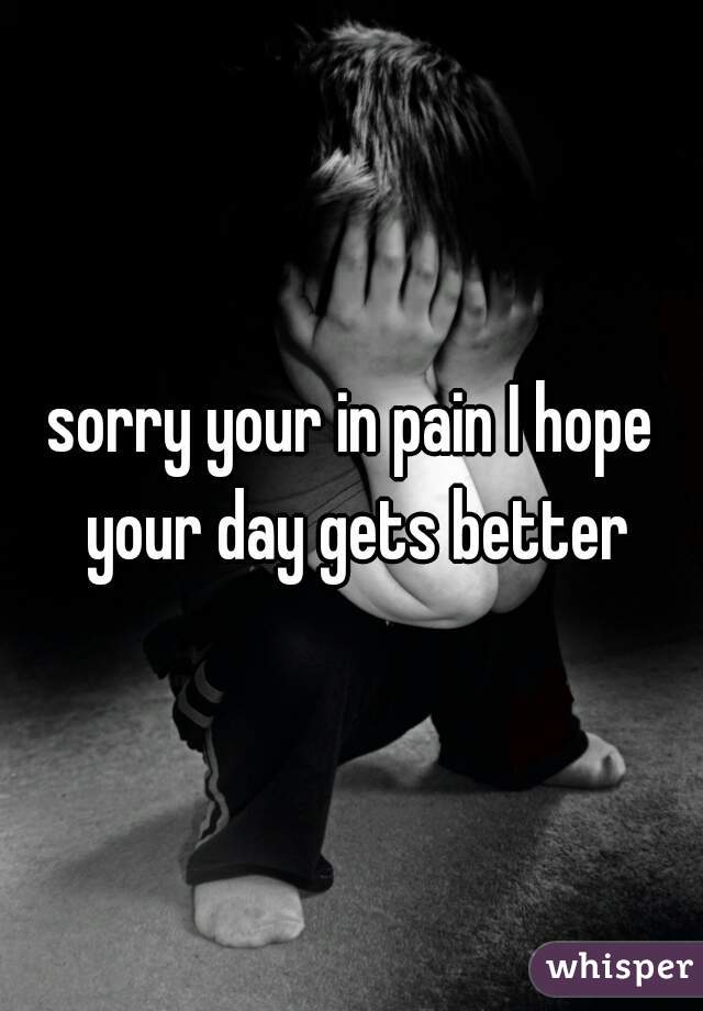 sorry your in pain I hope your day gets better