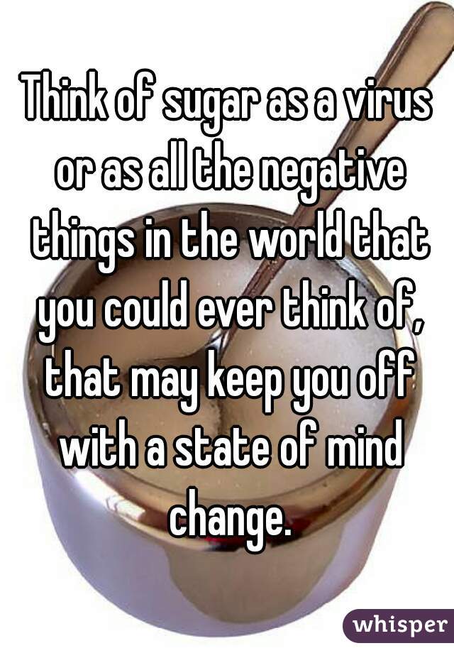 Think of sugar as a virus or as all the negative things in the world that you could ever think of, that may keep you off with a state of mind change.