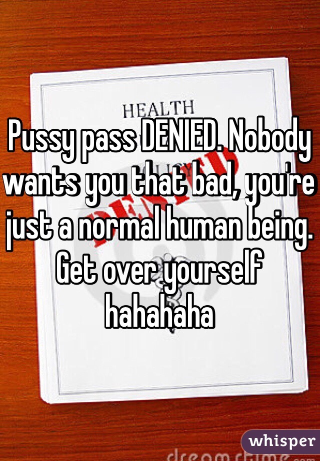 Pussy pass DENIED. Nobody wants you that bad, you're just a normal human being. Get over yourself hahahaha 