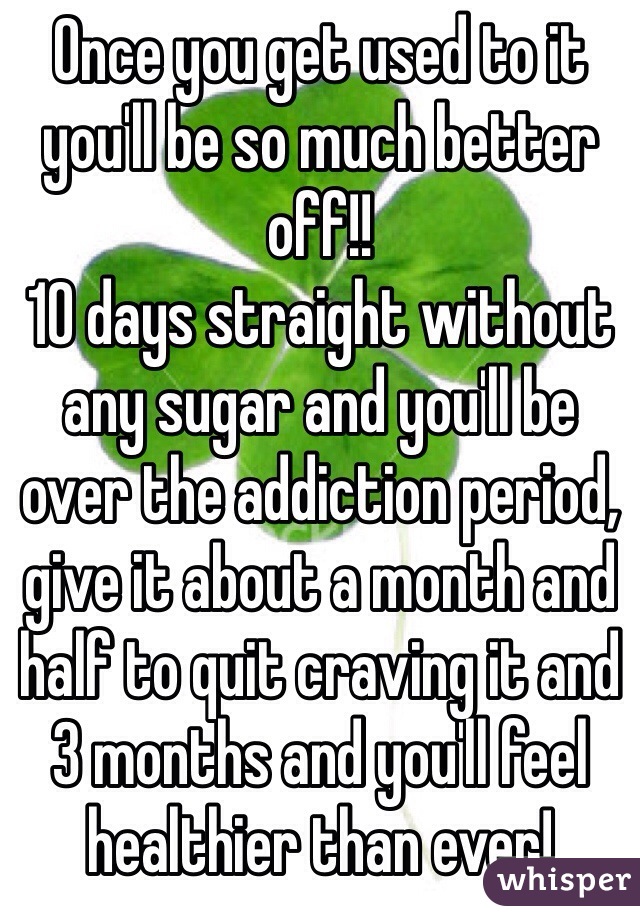 Once you get used to it you'll be so much better off!! 
10 days straight without any sugar and you'll be over the addiction period, give it about a month and half to quit craving it and 3 months and you'll feel healthier than ever! 