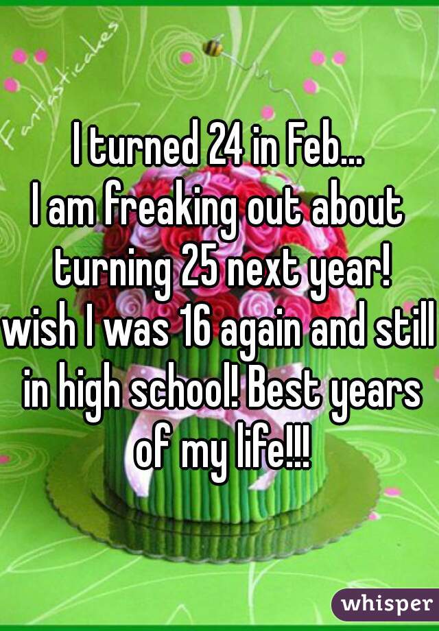 I turned 24 in Feb...
I am freaking out about turning 25 next year!
wish I was 16 again and still in high school! Best years of my life!!!