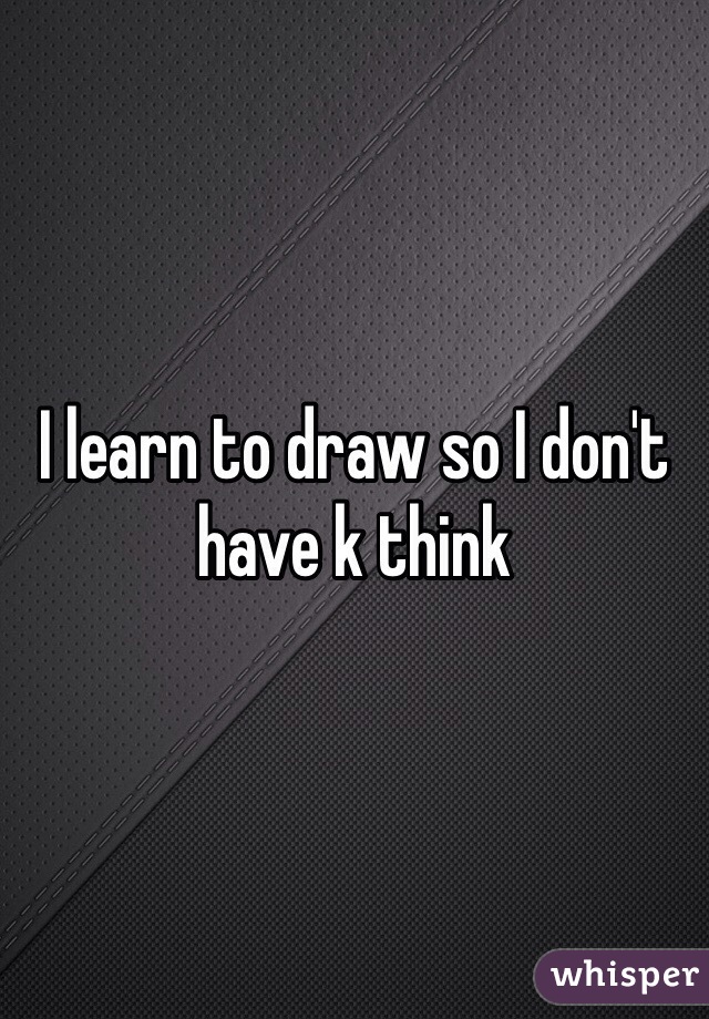 I learn to draw so I don't have k think 