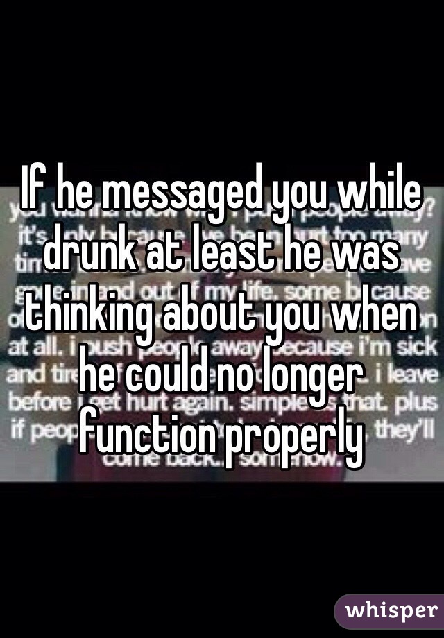 If he messaged you while drunk at least he was thinking about you when he could no longer function properly