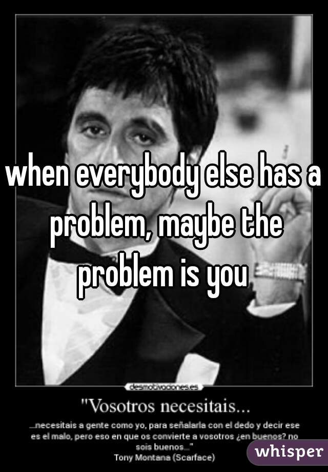 when everybody else has a problem, maybe the problem is you 