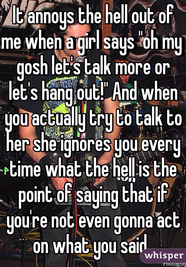 It annoys the hell out of me when a girl says "oh my gosh let's talk more or let's hang out!" And when you actually try to talk to her she ignores you every time what the hell is the point of saying that if you're not even gonna act on what you said..
