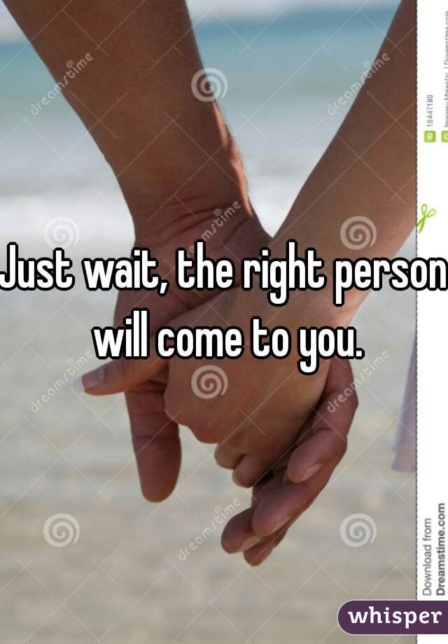 Just wait, the right person will come to you.