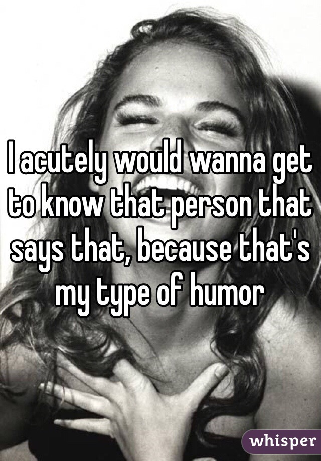 I acutely would wanna get to know that person that says that, because that's my type of humor