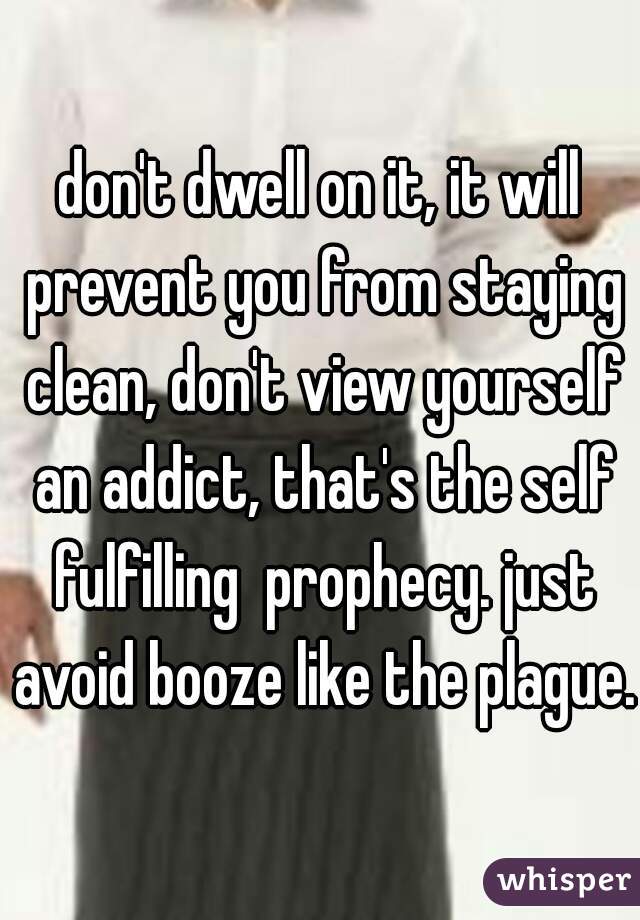 don't dwell on it, it will prevent you from staying clean, don't view yourself an addict, that's the self fulfilling  prophecy. just avoid booze like the plague.