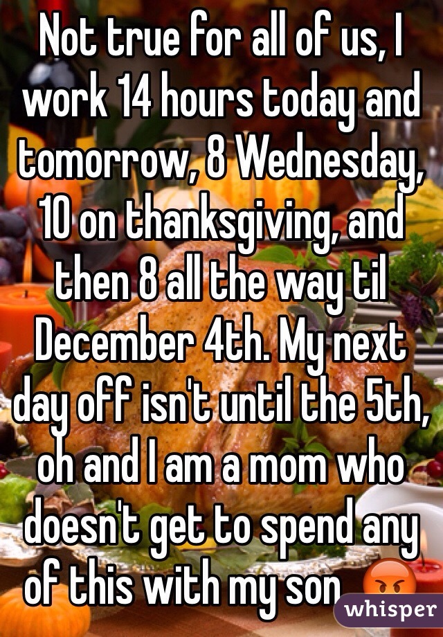 Not true for all of us, I work 14 hours today and tomorrow, 8 Wednesday, 10 on thanksgiving, and then 8 all the way til December 4th. My next day off isn't until the 5th, oh and I am a mom who doesn't get to spend any of this with my son. 😡