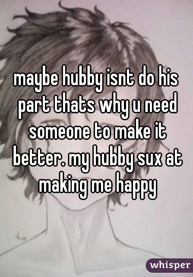maybe hubby isnt do his part thats why u need someone to make it better. my hubby sux at making me happy