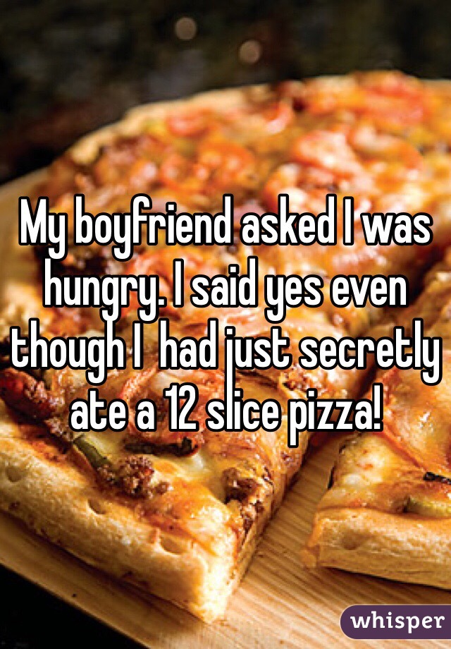 My boyfriend asked I was hungry. I said yes even though I  had just secretly ate a 12 slice pizza! 