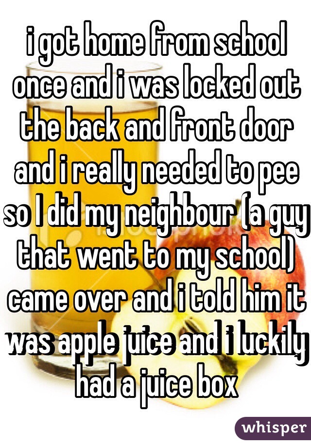 i got home from school once and i was locked out the back and front door and i really needed to pee so I did my neighbour (a guy that went to my school) came over and i told him it was apple juice and i luckily had a juice box