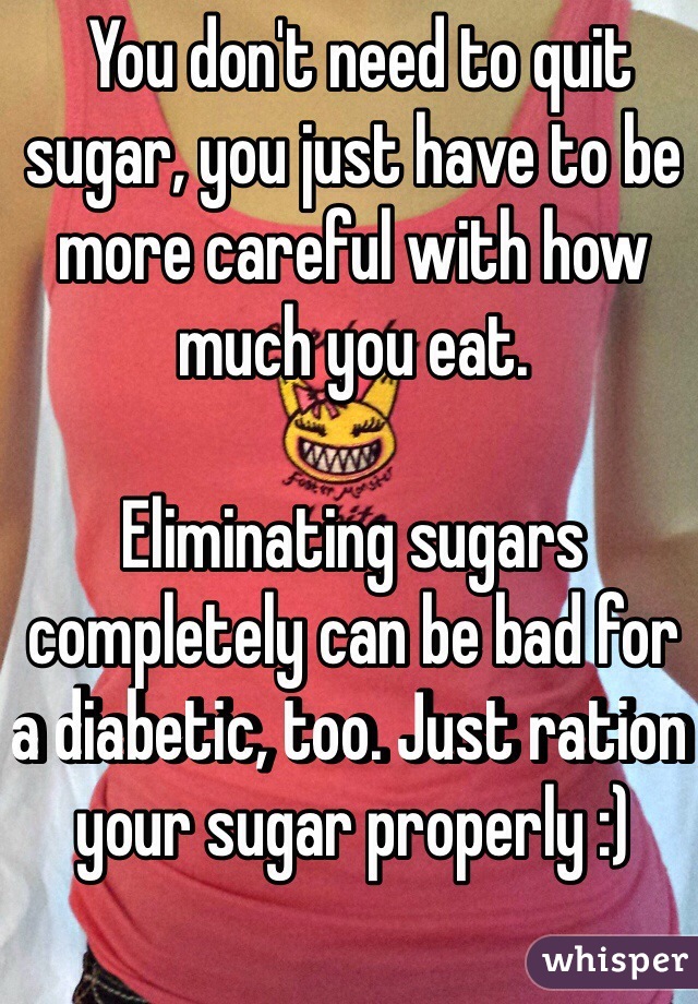 You don't need to quit sugar, you just have to be more careful with how much you eat. 

Eliminating sugars completely can be bad for a diabetic, too. Just ration your sugar properly :) 