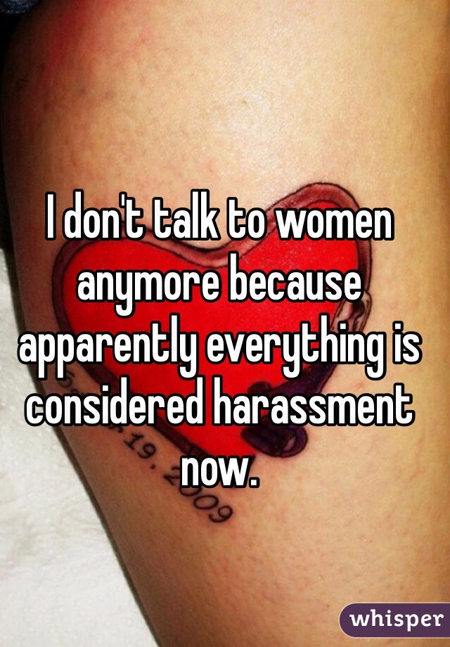 I don't talk to women anymore because apparently everything is considered harassment now. 