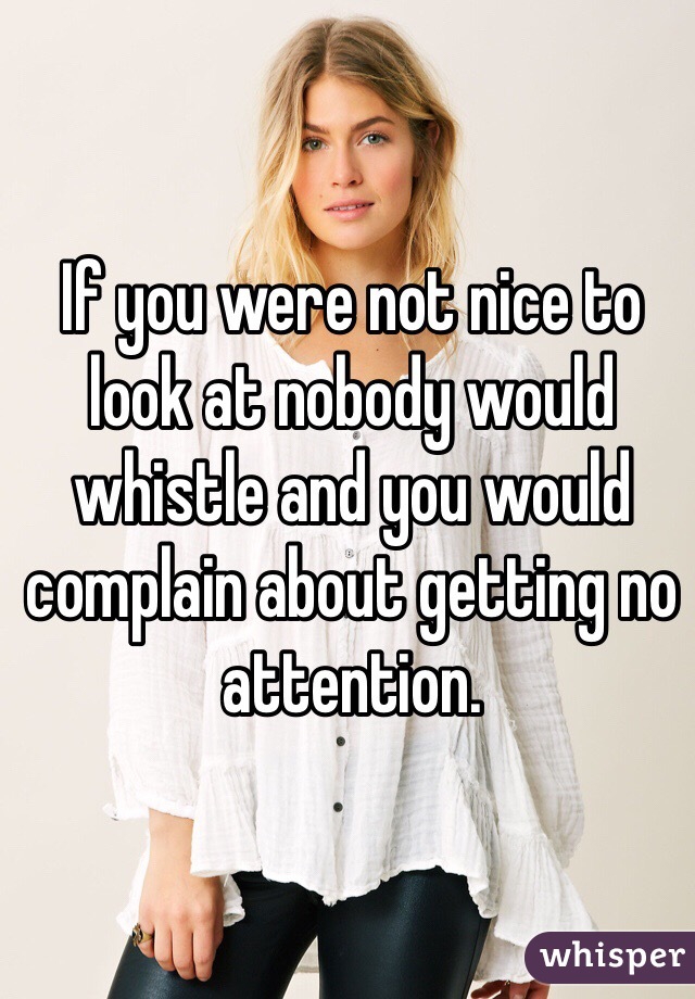 If you were not nice to look at nobody would whistle and you would complain about getting no attention. 