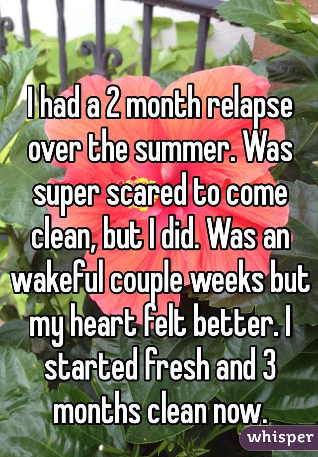 I had a 2 month relapse over the summer. Was super scared to come clean, but I did. Was an wakeful couple weeks but my heart felt better. I started fresh and 3 months clean now.