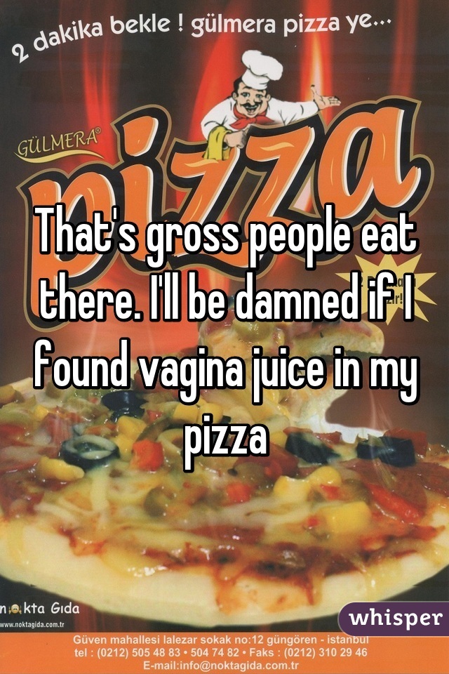 That's gross people eat there. I'll be damned if I found vagina juice in my pizza
