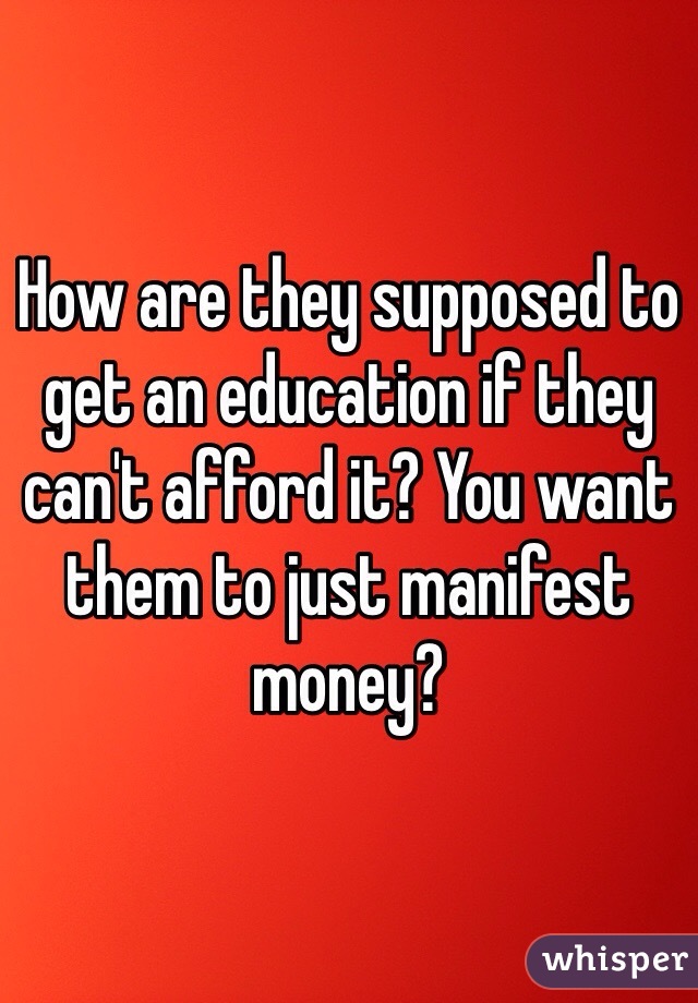 How are they supposed to get an education if they can't afford it? You want them to just manifest money?