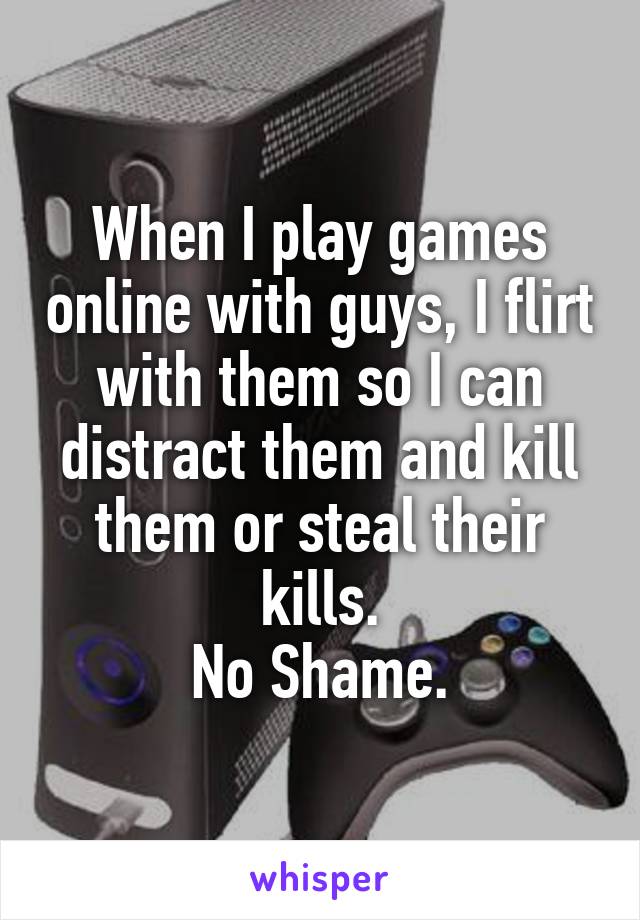 When I play games online with guys, I flirt with them so I can distract them and kill them or steal their kills.
No Shame.