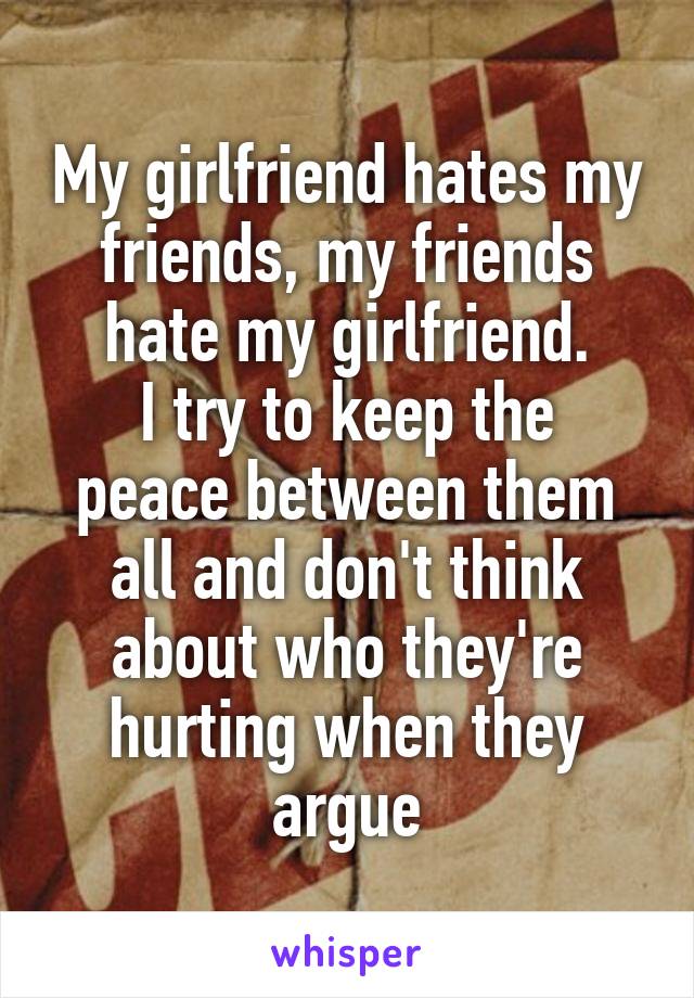My girlfriend hates my friends, my friends hate my girlfriend.
I try to keep the peace between them all and don't think about who they're hurting when they argue