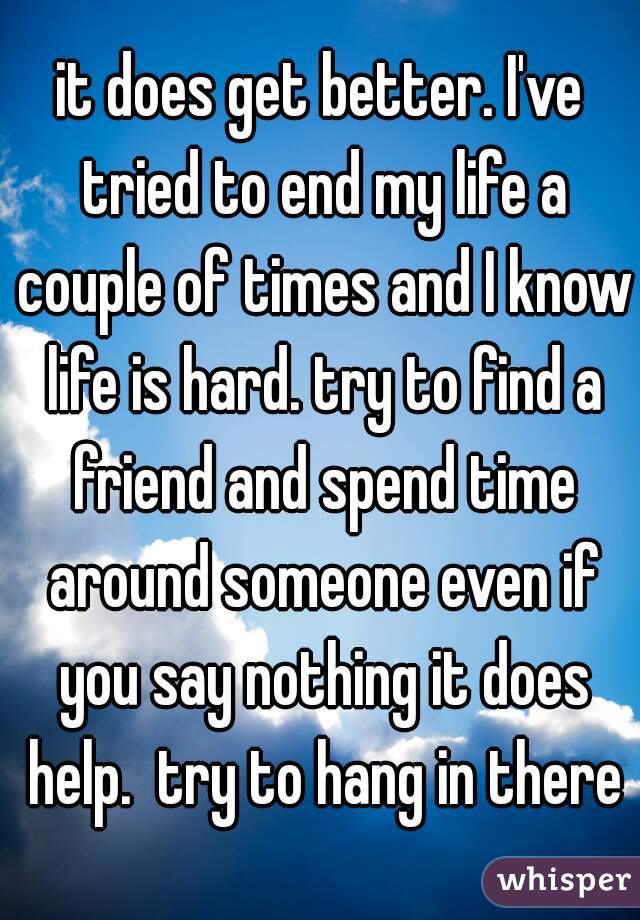 it does get better. I've tried to end my life a couple of times and I know life is hard. try to find a friend and spend time around someone even if you say nothing it does help.  try to hang in there