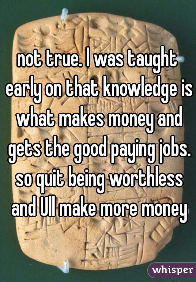 not true. I was taught early on that knowledge is what makes money and gets the good paying jobs. so quit being worthless and Ull make more money