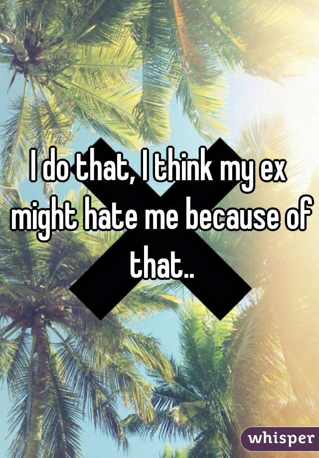 I do that, I think my ex might hate me because of that..