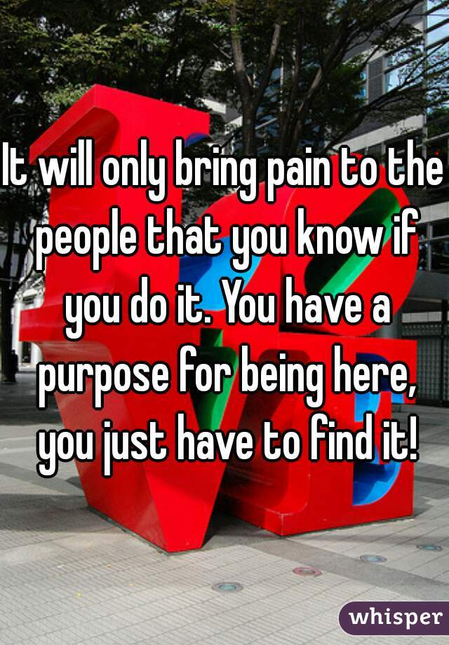 It will only bring pain to the people that you know if you do it. You have a purpose for being here, you just have to find it!