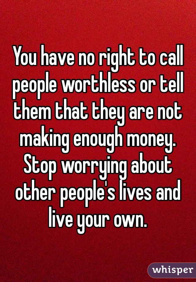 You have no right to call people worthless or tell them that they are not making enough money. Stop worrying about other people's lives and live your own.