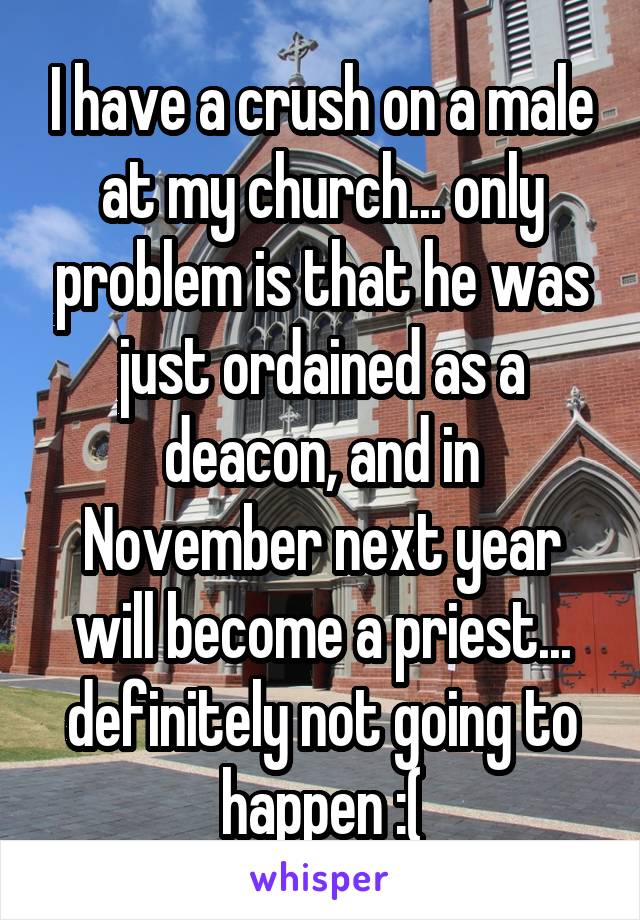 I have a crush on a male at my church... only problem is that he was just ordained as a deacon, and in November next year will become a priest...
definitely not going to happen :(