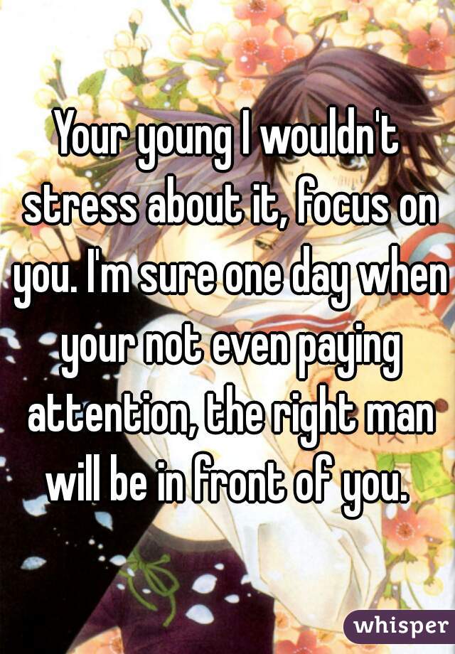 Your young I wouldn't stress about it, focus on you. I'm sure one day when your not even paying attention, the right man will be in front of you. 