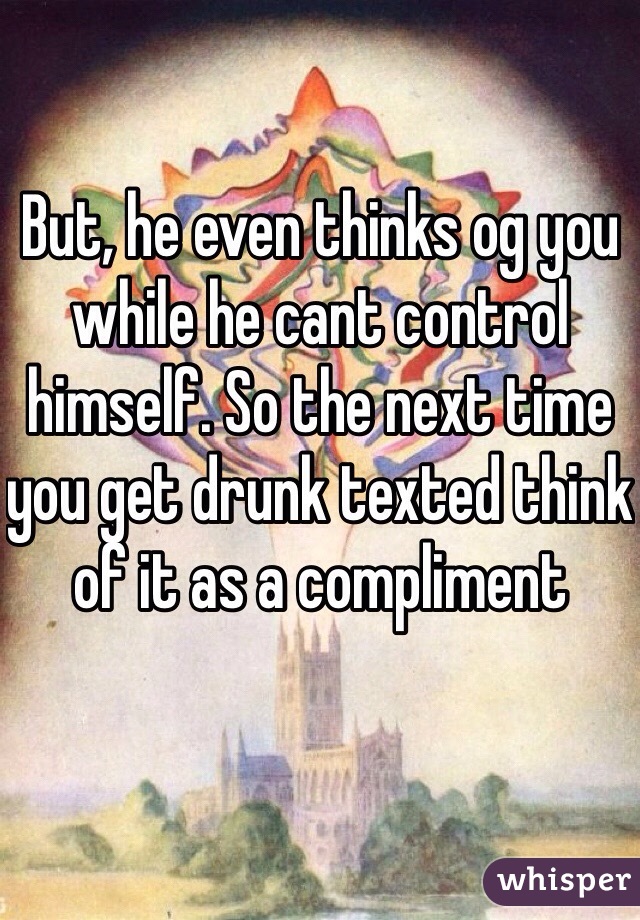 But, he even thinks og you while he cant control himself. So the next time you get drunk texted think of it as a compliment