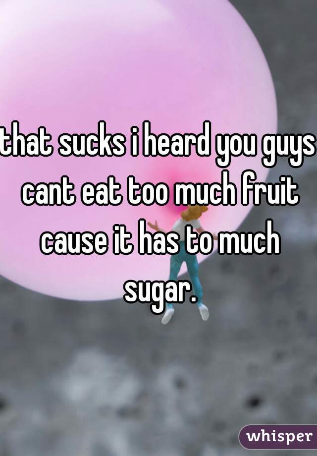 that sucks i heard you guys cant eat too much fruit cause it has to much sugar.