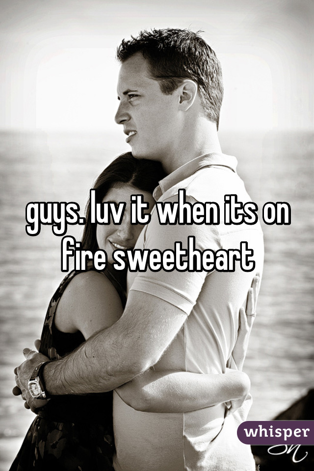 guys. luv it when its on fire sweetheart