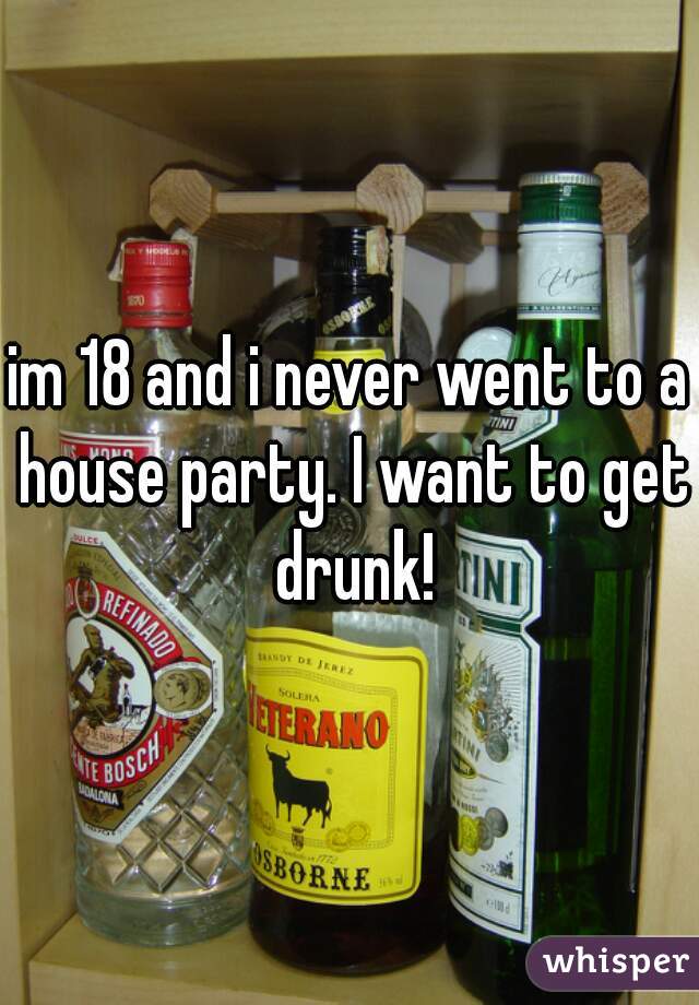 im 18 and i never went to a house party. I want to get drunk!