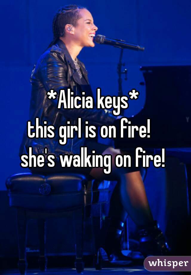 *Alicia keys* 
this girl is on fire!   
she's walking on fire! 