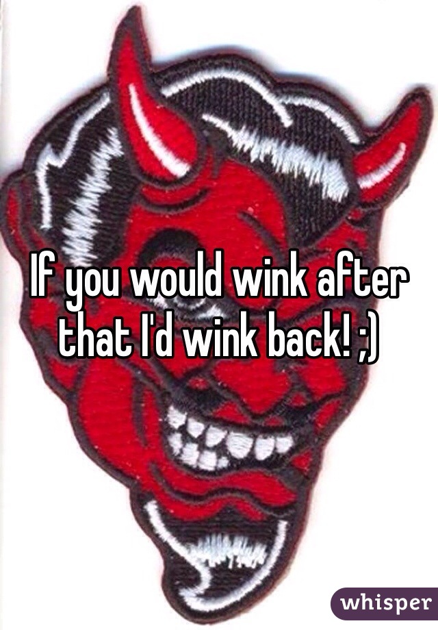 If you would wink after that I'd wink back! ;)