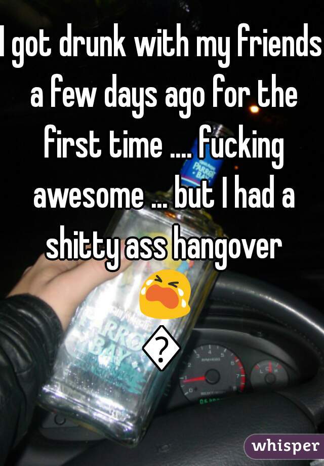 I got drunk with my friends a few days ago for the first time .... fucking awesome ... but I had a shitty ass hangover 😭😭