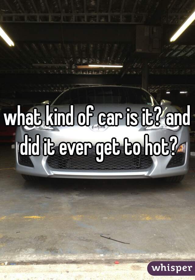 what kind of car is it? and did it ever get to hot?