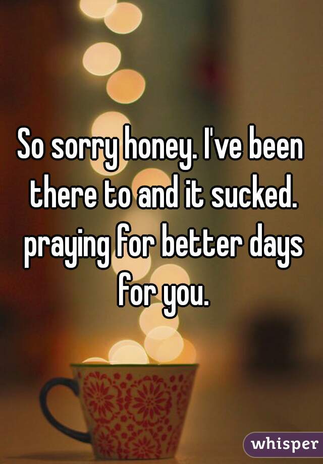 So sorry honey. I've been there to and it sucked. praying for better days for you.