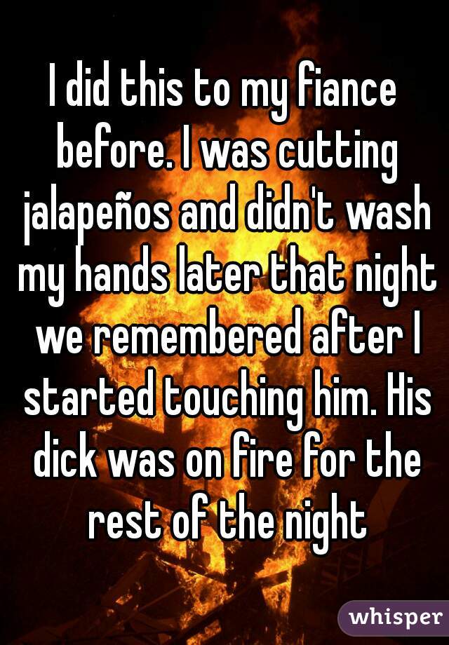I did this to my fiance before. I was cutting jalapeños and didn't wash my hands later that night we remembered after I started touching him. His dick was on fire for the rest of the night