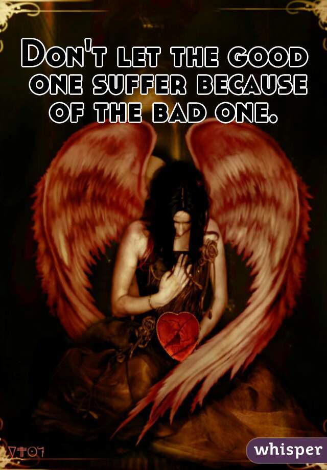 Don't let the good one suffer because of the bad one. 