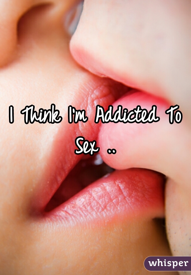 I Think I'm Addicted To Sex .. 